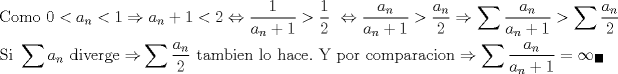 TEX: \[<br />\begin{gathered}<br />  {\text{Como }}0 < a_n  < 1 \Rightarrow a_n  + 1 < 2 \Leftrightarrow \frac{1}<br />{{a_n  + 1}} > \frac{1}<br />{2}{\text{ }} \Leftrightarrow \frac{{a_n }}<br />{{a_n  + 1}} > \frac{{a_n }}<br />{2} \Rightarrow \sum {\frac{{a_n }}<br />{{a_n  + 1}}}  > \sum {\frac{{a_n }}<br />{2}}  \hfill \\<br />  {\text{Si }}\sum {a_n {\text{ diverge}} \Rightarrow } \sum {\frac{{a_n }}<br />{2}{\text{ tambien lo hace}}} .{\text{ Y por comparacion}} \Rightarrow \sum {\frac{{a_n }}<br />{{a_n  + 1}}}  = \infty_{\blacksquare}  \hfill \\ <br />\end{gathered} <br />\]<br />