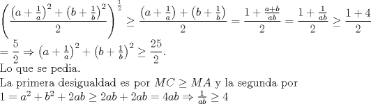 TEX: \noindent $\left(\dfrac{\left( a+\frac{1}{a}\right)^2+\left( b+\frac{1}{b} \right)^2}{2}\right)^{\frac{1}{2}}\ge \dfrac{\left(a+\frac{1}{a}\right)+\left(b+\frac{1}{b}\right)}{2}=\dfrac{1+\frac{a+b}{ab}}{2}=\dfrac{1+\frac{1}{ab}}{2}\ge \dfrac{1+4}{2}\\<br />=\dfrac{5}{2}\Rightarrow \left( a+\frac{1}{a}\right)^2+\left( b+\frac{1}{b} \right)^2\ge \dfrac{25}{2}$.\\<br />Lo que se pedia.\\<br />La primera desigualdad es por $MC\ge MA$ y la segunda por \\<br />$1=a^2+b^2+2ab\ge 2ab+2ab=4ab\Rightarrow \frac{1}{ab}\ge 4$