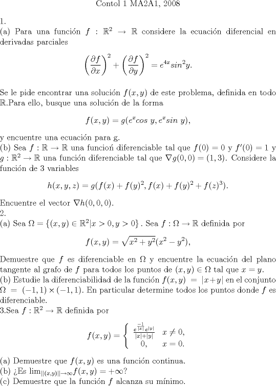 TEX: \begin{center}Contol 1 MA2A1, 2008\end{center}<br />1.\\(a) Para una funci\'on $f:\mathbb{R}^2\rightarrow\mathbb{R}$ considere la ecuaci\'on diferencial en derivadas parciales$$\left(\dfrac{\partial f}{\partial x}\right)^2+\left(\dfrac{\partial f}{\partial y}\right)^2=e^{4x}sin^2y.$$\\Se le pide encontrar una soluci\'on $f(x,y)$ de este problema, definida en todo $\mathbb{R}$.Para ello, busque una soluci\'on de la forma$$f(x,y)=g(e^xcos\ y,e^xsin\ y),$$y encuentre una ecuaci\'on para g.\\(b) Sea $f:\mathbb{R}\rightarrow\mathbb{R}$ una funcio\'n diferenciable tal que $f(0)=0$ y $f'(0)=1$ y $g:\mathbb{R}^2\rightarrow\mathbb{R}$ una funci\'on diferenciable tal que $\nabla g(0,0)=(1,3)$. Considere la funci\'on de 3 variables$$h(x,y,z)=g(f(x)+f(y)^2,f(x)+f(y)^2+f(z)^3).$$ Encuentre el vector $\nabla h(0,0,0)$. \\2.\\(a) Sea $\Omega=\left\{ (x,y)\in\mathbb{R}^2 | x>0,y>0 \right\}.$ Sea $f:\Omega\rightarrow \mathbb{R}$ definida por$$f(x,y)=\sqrt{x^2+y^2}(x^2-y^2),$$Demuestre que $f$ es diferenciable en $\Omega$ y encuentre la ecuaci\'on del plano tangente al grafo de $f$ para todos los puntos de $(x,y)\in\Omega$ tal que $x=y$.\\(b) Estudie la diferenciabilidad de la funci\'on $f(x,y)\ =\ |x+y|$ en el conjunto $\Omega\ =\ (-1,1)\times(-1,1).$ En particular determine todos los puntos donde $f$ es diferenciable.\\3.Sea $f:\mathbb{R}^2\rightarrow\mathbb{R}$ definida por$$f(x,y)=\left\{ {\begin{array}{*{20}c}{\frac{e^{\frac{-1}{|x|}}e^{|y|}}{|x|+|y|}}&{x\neq 0,}\\{0,}&{x=0.}\\ \end{array}}\right.$$(a) Demuestre que $f(x,y)$ es una funci\'on continua.\\(b) Es $\lim_{||(x,y)||\rightarrow \infty}$$f(x,y)=+\infty$?\\ © Demuestre que la funci\'on $f$ alcanza su m\'inimo.<br /><br /><br /><br /><br /><br /><br /><br />