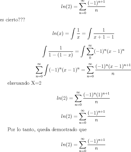 TEX: $$ln(2)=\sum_{n=0}^{\infty}\frac{(-1)^{n+1}}{n}$$ es cierto???<br /><br />$$ln(x)=\int\frac{1}{x}=\int\frac{1}{x+1-1}$$<br /><br />$$\int\frac{1}{1-(1-x)}=\int\sum_{0}^{\infty}(-1)^n(x-1)^n$$<br /><br />$$\sum_{n=0}^{\infty}\int (-1)^n(x-1)^n =\sum_{n=0}^{\infty}\frac{(-1)^n(x-1)^{n+1}}{n} $$<br /><br />elavuando X=2<br /><br />$$ln(2)=\sum_{n=0}^{\infty}\frac{(-1)^n(1)^{n+1}}{n}$$<br />$$ln(2)=\sum_{n=0}^{\infty}\frac{(-1)^{n+1}}{n}$$<br /><br />Por lo tanto, queda demostrado que $$ln(2)=\sum_{n=0}^{\infty}\frac{(-1)^{n+1}}{n}$$<br />