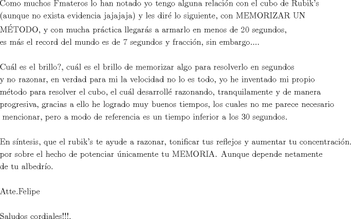 TEX: \[<br />\begin{gathered}<br />  {\text{Como muchos Fmateros lo han notado yo tengo alguna relacin con el cubo de Rubik's }} \hfill \\<br />  {\text{(aunque no exista evidencia jajajaja) y les dir\'e  lo siguiente}}{\text{, con MEMORIZAR UN }} \hfill \\<br />  {\text{MTODO}}{\text{, y con mucha prctica llegars a armarlo en menos de 20 segundos}}{\text{, }} \hfill \\<br />  {\text{es ms el record del mundo es de 7 segundos y fraccin}}{\text{, sin embargo}}.... \hfill \\<br />   \hfill \\<br />  {\text{Cul es el brillo?}}{\text{, cul es el brillo de memorizar algo para resolverlo en segundos }} \hfill \\<br />  {\text{y no razonar}}{\text{, en verdad para mi la velocidad no lo es todo}}{\text{, yo he inventado mi propio}} \hfill \\<br />  {\text{mtodo para resolver el cubo}}{\text{, el cul desarroll\'e  razonando}}{\text{, tranquilamente y de manera}} \hfill \\<br />  {\text{progresiva}}{\text{, gracias a ello he logrado muy buenos tiempos}}{\text{, los cuales no me parece necesario}} \hfill \\<br />  {\text{ mencionar}}{\text{, pero a modo de referencia es un tiempo inferior a los 30 segundos}}{\text{.}} \hfill \\<br />   \hfill \\<br />  {\text{En sntesis}}{\text{, que el rubik's te ayude a razonar}}{\text{, tonificar tus reflejos y aumentar tu concentracin}}{\text{.}} \hfill \\<br />  {\text{por sobre el hecho de potenciar nicamente tu MEMORIA}}{\text{. Aunque depende netamente }} \hfill \\<br />  {\text{de tu albedro}}{\text{. }} \hfill \\<br />   \hfill \\<br />  {\text{Atte}}{\text{.Felipe}} \hfill \\<br />   \hfill \\<br />  {\text{Saludos cordiales!!!}}{\text{.}} \hfill \\ <br />\end{gathered} <br />\]<br />