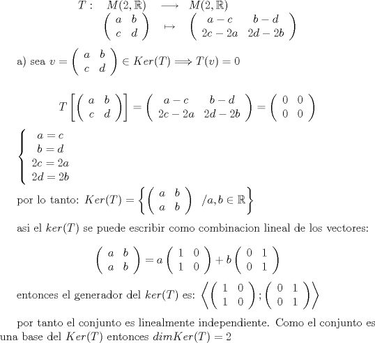 TEX: <br /><br />$$<br />\begin{array}{rccl}<br />T:&M(2,\mathbb{R})&\longrightarrow&M(2,\mathbb{R})\\<br />&\left( \begin{array}{cc}<br />a &  b \\<br />c &  d    <br />\end{array}<br />\right)&\mapsto&\left( \begin{array}{cc}<br />a-c &  b-d \\<br />2c-2a  & 2d-2b <br />\end{array}<br />\right)<br />\end{array} <br />$$<br /><br />a) sea  $v=\left( \begin{array}{cc}<br />a &  b \\<br />c  & d <br />\end{array}<br />\right) \in Ker(T)  \Longrightarrow  T(v)=0$\\<br /><br />$$T\left[\left( \begin{array}{cc}<br />a &  b \\<br />c  & d <br />\end{array}<br />\right)\right]=\left( \begin{array}{cc}<br />a-c &  b-d \\<br />2c-2a  & 2d-2b <br />\end{array}<br />\right)=\left( \begin{array}{cc}<br />0 &  0 \\<br />0  & 0 <br />\end{array}<br />\right)$$<br /><br />$\left\{\begin{array}{c}<br />a=c\\<br />b=d\\<br />2c=2a\\<br />2d=2b<br />\end{array}\right.$ \\<br /><br /><br /> <br /><br />por lo tanto: $Ker(T)=\left\{\left( \begin{array}{cc}<br />a &  b \\<br />a  & b <br />\end{array}<br />\right)\;\;/a,b \in \mathbb{R}\right\}$\\<br /><br />asi el $ker(T)$ se puede escribir como combinacion lineal de los vectores:<br /><br />$$\left( \begin{array}{cc}<br />a &  b \\<br />a  & b <br />\end{array}<br />\right)=a\left( \begin{array}{cc}<br />1 &  0 \\<br />1  & 0 <br />\end{array}<br />\right)+b\left( \begin{array}{cc}<br />0 &  1 \\<br />0  & 1 <br />\end{array}<br />\right)$$<br /><br />entonces el generador del $ker(T)$ es: $\left\langle \left( \begin{array}{cc}<br />1 &  0 \\<br />1  & 0 <br />\end{array}<br />\right); \left (\begin{array}{cc}<br />0 &  1 \\<br />0  & 1 <br />\end{array}<br />\right)\right\rangle$\\<br /><br /><br />por tanto el conjunto es linealmente independiente. Como el conjunto es una base del $Ker(T)$ entonces $dim Ker(T)=2$\\<br /><br /><br /><br /><br /><br />