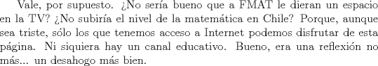 TEX: Vale, por supuesto. No sera bueno que a FMAT le dieran un espacio en la TV? No subira el nivel de la matemtica en Chile? Porque, aunque sea triste, slo los que tenemos acceso a Internet podemos disfrutar de esta pgina. Ni siquiera hay un canal educativo. Bueno, era una reflexin no ms... un desahogo ms bien.