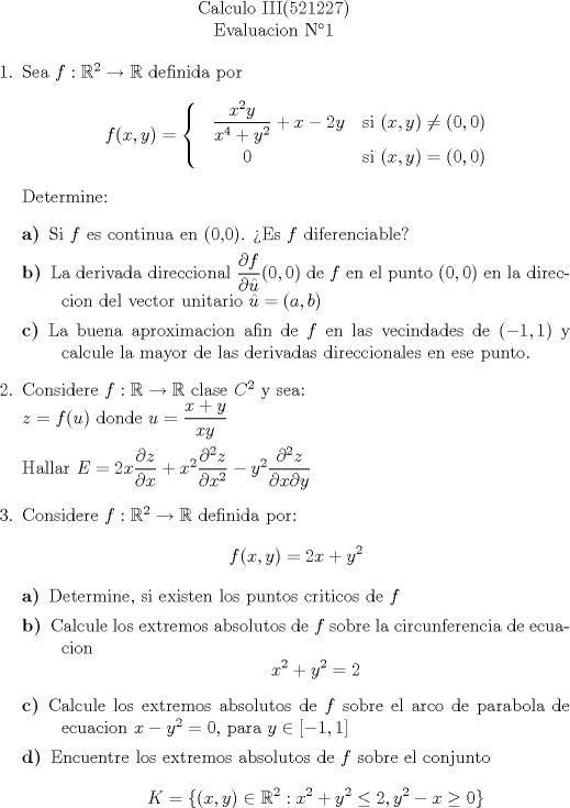 TEX: \begin{center}<br />Calculo III(521227)\\<br />Evaluacion N1<br />\end{center}<br />\begin{enumerate}<br />	\item Sea $f:\mathbb{R}^2 \to \mathbb{R}$ definida por $$f(x,y)=  \begin{cases}   \;\;\;\dfrac{x^2y}{x^4+y^2}+x-2y & \mbox{si } (x,y) \neq (0,0)\\ \;\;\;\;\;\;\;\;\;       0 & \mbox{si } (x,y)=(0,0)  \end{cases}  $$<br />Determine:<br />\begin{description}<br />	\item[a)]Si $f$ es continua en (0,0). Es $f$ diferenciable?<br />	\item[b)] La derivada direccional $\dfrac{\partial f}{\partial \hat{u} }(0,0)$ de $f$ en el punto $(0,0)$ en la direccion del vector unitario $\hat{u}=(a,b)$<br />	\item[c)] La buena aproximacion afin de $f$ en las vecindades de $(-1,1)$ y calcule la mayor de las derivadas direccionales en ese punto.<br />\end{description}<br />	\item Considere $f:\mathbb{R}\to\mathbb{R}$ clase $C^2$ y sea: \\<br />	$z=f(u)$ donde $u=\dfrac{x+y}{xy}$ \\ \\ <br />	Hallar $E=2x\dfrac{\partial z}{\partial x}+x^2 \dfrac{\partial^2 z}{\partial x^2}-y^2 \dfrac{\partial^2 z}{\partial x \partial y}$<br />	\item Considere $f:\mathbb{R}^2 \to \mathbb{R}$ definida por: $$f(x,y)=2x+y^2$$<br />	\begin{description}<br />	\item[a)] Determine, si existen los puntos criticos de $f$<br />	\item[b)] Calcule los extremos absolutos de $f$ sobre la circunferencia de ecuacion $$x^2+y^2=2$$<br />	\item [c)] Calcule los extremos absolutos de $f$ sobre el arco de parabola de ecuacion $x-y^2=0$, para $y \in [-1,1]$<br />	\item[d)] Encuentre los extremos absolutos de $f$ sobre el conjunto $$K=\{(x,y)\in \mathbb{R}^2:x^2+y^2 \leq 2, y^2-x\geq0\} $$<br />	\end{description}<br />	<br />\end{enumerate}