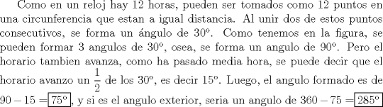 TEX: Como en un reloj hay 12 horas, pueden ser tomados como 12 puntos en una circunferencia que estan a igual distancia. Al unir dos de estos puntos consecutivos, se forma un \'angulo de $30$. Como tenemos en la figura, se pueden formar 3 angulos de $30$, osea, se forma un angulo de $90$. Pero el horario tambien avanza, como ha pasado media hora, se puede decir que el horario avanzo un $\dfrac12$ de los $30$, es decir $15$. Luego, el angulo formado es de $90-15=$\fbox{75}, y si es el angulo exterior, seria un angulo de $360-75=$\fbox{285}