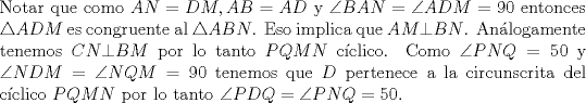 TEX: \noindent Notar que como $AN=DM,AB=AD$ y $\angle BAN=\angle ADM=90$ entonces $\triangle ADM$ es congruente al $\triangle ABN$. Eso implica que $AM\bot BN$. An\'alogamente tenemos $CN\bot BM$ por lo tanto $PQMN$ c\'iclico. Como $\angle PNQ=50$ y $\angle NDM=\angle NQM=90$ tenemos que $D$ pertenece a la circunscrita del c\'iclico $PQMN$ por lo tanto $\angle PDQ=\angle PNQ=50$.