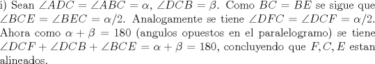 TEX: \noindent i) Sean $\angle{ADC}=\angle{ABC}=\alpha$, $\angle{DCB}=\beta$. Como $BC=BE$ se sigue que $\angle{BCE}=\angle{BEC}=\alpha/2$. Analogamente se tiene $\angle{DFC}=\angle{DCF}=\alpha/2$. Ahora como $\alpha+\beta=180$ (angulos opuestos en el paralelogramo) se tiene $\angle{DCF}+\angle{DCB}+\angle{BCE}=\alpha+\beta=180$, concluyendo que $F,C,E$ estan alineados.