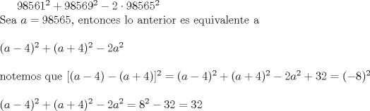 TEX: $98561^{2}+98569^{2}-2\cdot98565^{2}$\\Sea $a=98565$, entonces lo anterior es equivalente a\\\\$(a-4)^{2}+(a+4)^{2}-2a^{2}$\\\\notemos que $[(a-4)-(a+4)]^{2}=(a-4)^{2}+(a+4)^{2}-2a^{2}+32=(-8)^2$\\\\$(a-4)^{2}+(a+4)^{2}-2a^{2}=8^2-32=32$