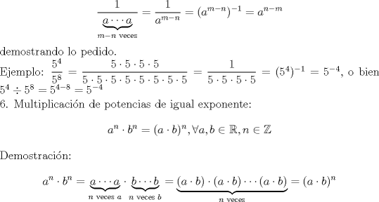 TEX: \noindent $$\dfrac{1}{\underbrace{a \cdots a}_{m-n \text{ veces}}}=\dfrac{1}{a^{m-n}}=(a^{m-n})^{-1}= a^{n-m}$$ demostrando lo pedido. \\ Ejemplo: $\dfrac{5^4}{5^8}=\dfrac{5\cdot5\cdot5\cdot5}{5\cdot5\cdot5\cdot5\cdot5\cdot5\cdot5\cdot5}=\dfrac1{5\cdot5\cdot5\cdot5}=(5^4)^{-1}=5^{-4}$, o bien $5^4 \div 5^8 = 5^{4-8}=5^{-4}$ \\ <br />6. Multiplicaci\'on de potencias de igual exponente: $$a^n \cdot b^n=(a \cdot b)^n, \forall a,b\in\mathbb{R}, n\in\mathbb{Z}$$ Demostraci\'on: $$a^n \cdot b^n = \underbrace{a \cdots a}_{n \text{ veces } a} \cdot \underbrace{b\cdots b}_{n \text{ veces } b}= \underbrace{(a \cdot b) \cdot (a \cdot b) \cdots (a \cdot b)}_{n \text{ veces}}=(a \cdot b)^n$$