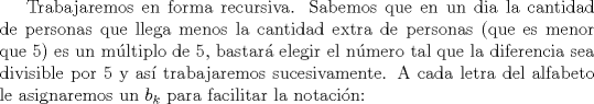 TEX: Trabajaremos en forma recursiva. Sabemos que en un dia la cantidad de personas que llega menos la cantidad extra de personas (que es menor que 5) es un mltiplo de 5, bastar elegir el nmero tal que la diferencia sea divisible por 5 y as trabajaremos sucesivamente. A cada letra del alfabeto le asignaremos un $b_k$ para facilitar la notacin: