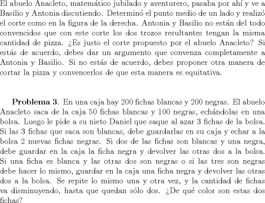 TEX: \noindent El abuelo Anacleto, matem\'atico jubilado y aventurero, pasaba por ah\'i y ve a Basilio y Antonia discutiendo. Determin\'o el punto medio de un lado y realiz\'o el corte como en la figura de la derecha. Antonia y Basilio no est\'an del todo convencidos que con este corte los dos trozos resultantes tengan la misma cantidad de pizza. >Es justo el corte propuesto por el abuelo Anacleto? Si est\'as de acuerdo, debes dar un argumento que convenza completamente a Antonia y Basilio. Si no est\'as de acuerdo, debes proponer otra manera de cortar la pizza y convencerlos de que esta manera es equitativa. \\ \\<br /><br />\textbf{Problema 3}. En una caja hay $200$ fichas blancas y $200$ negras. El abuelo Anacleto saca de la caja $50$ fichas blancas y $100$ negras, ech\'andolas en una bolsa. Luego le pide a su nieto Daniel que saque al azar $3$ fichas de la bolsa. Si las $3$ fichas que saca son blancas, debe guardarlas en su caja y echar a la bolsa $2$ nuevas fichas negras. Si dos de las fichas son blancas y una negra, debe guardar en la caja la ficha negra y devolver las otras dos a la bolsa. Si una ficha es blanca y las otras dos son negras o si las tres son negras debe hacer lo mismo, guardar en la caja una ficha negra y devolver las otras dos a la bolsa. Se repite lo mismo una y otra vez, y la cantidad de fichas va disminuyendo, hasta que quedan s\'olo dos. >De qu\'e color son estas dos fichas?