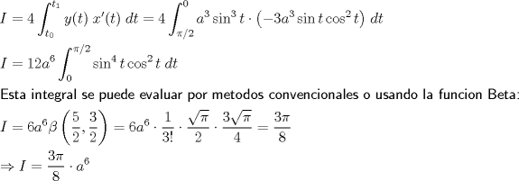 TEX: \[<br />\begin{gathered}<br />  I = 4\int_{t_0 }^{t_1 } {y(t)\;x'(t)\;dt = 4\int_{\pi /2}^0 {a^3 \sin ^3 t \cdot \left( { - 3a^3 \sin t\cos ^2 t} \right)} } \;dt \hfill \\<br />  I = 12a^6 \int_0^{\pi /2} {\sin ^4 t\cos ^2 t\;dt}  \hfill \\<br />  {\textsf{Esta integral se puede evaluar por metodos convencionales o usando la funcion Beta:}} \hfill \\<br />  I = 6a^6\beta \left( {\frac{5}<br />{2},\frac{3}<br />{2}} \right) = 6a^6 \cdot \frac{1}<br />{{3!}} \cdot \frac{{\sqrt \pi  }}<br />{2} \cdot \frac{{3\sqrt \pi  }}<br />{4} = \frac{3\pi }<br />{8} \hfill \\<br />   \Rightarrow I = \frac{{3\pi }}<br />{8} \cdot a^6  \hfill \\ <br />\end{gathered} <br />\]<br />