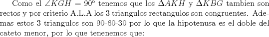 TEX: Como el $\angle KGH$ = 90 tenemos que los $\Delta AKH$ y $\Delta KBG$ tambien son rectos y por criterio A.L.A los 3 triangulos rectangulos son congruentes. Ademas estos 3 triangulos son 90-60-30 por lo que la hipotenusa es el doble del cateto menor, por lo que tenenemos que: