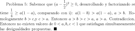 TEX: Problema 5: Sabemos que $(a-\dfrac {1}{2})^2\ge 0$, desarrollando y factorizando se tiene $\dfrac {1}{4}\ge a(1-a)$, comparando con i): $a(1-b)>a(1-a)$, $a>b$. Homologamente $b>c$,y $c>a$. Entonces  $a>b>c>a$, $a>a$. Contradiccion. Entonces no existen valores de $0<a,b,c<1$  que satisfagan simultaneamente las desigualdades propuestas. $\blacksquare$  