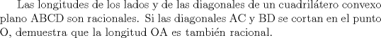 TEX: Las longitudes de los lados y de las diagonales de un cuadriltero convexo plano ABCD son racionales. Si las diagonales AC y BD se cortan en el punto O, demuestra que la longitud OA es tambin racional.