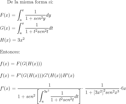 TEX:  De la misma forma si:<br />\\<br />\\<br />$F(x)$ $=$ $\displaystyle \int_{a}^{x} \frac{1}{1 + {sen}^2y} dy$<br />\\<br />\\<br />$G(x)$ $=$ $\displaystyle \int_{a}^{x} \frac{1}{1 + t^2{sen}^2t} dt$<br />\\<br />\\<br />$H(x)$ $=$ $3x^2$<br />\\<br />\\<br />Entonces:<br />\\<br />\\<br />$f(x)$ $=$ $F(G(H(x)))$<br />\\<br />\\<br />$f(x)$ $=$ $F'(G(H(x))) G'(H(x))H'(x)$<br />\\<br />\\<br />$f'(x)$ $=$ $\displaystyle \dfrac{1}{1+{sen}^2 \left[\displaystyle \int_{a}^{3x^2} \dfrac{1}{1 + t^2{sen}^2t}dt \right]}$ $\dfrac{1}{1 +{\left[3x^2\right]}^2{sen}^2x^3}$$6x$